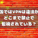 中国ではVPNは違法か？どこまで禁止で監視されている？